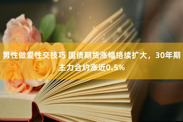 男性做爱性交技巧 国债期货涨幅络续扩大，30年期主力合约涨近0.5%