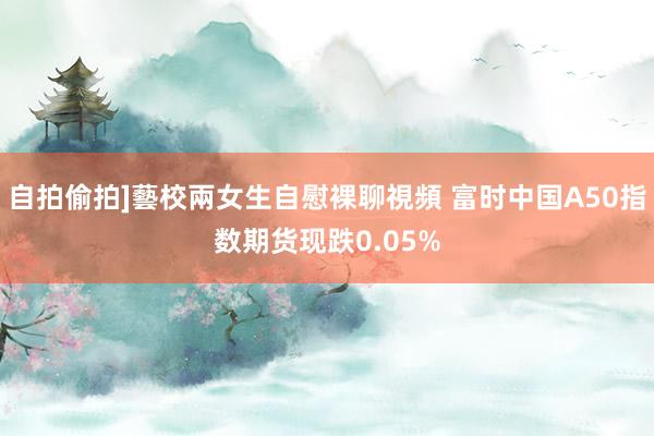 自拍偷拍]藝校兩女生自慰裸聊視頻 富时中国A50指数期货现跌0.05%