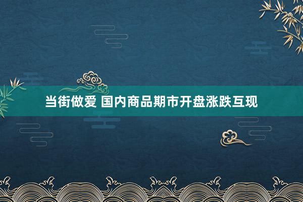 当街做爱 国内商品期市开盘涨跌互现