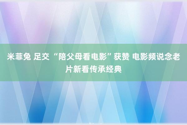 米菲兔 足交 “陪父母看电影”获赞 电影频说念老片新看传承经典