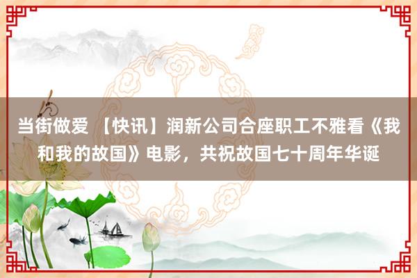 当街做爱 【快讯】润新公司合座职工不雅看《我和我的故国》电影，共祝故国七十周年华诞