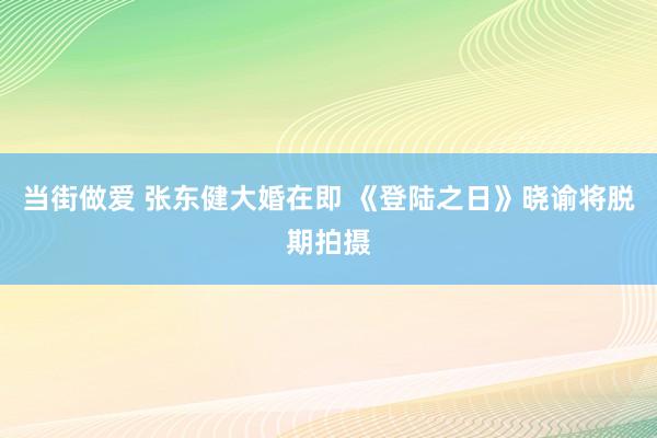 当街做爱 张东健大婚在即 《登陆之日》晓谕将脱期拍摄