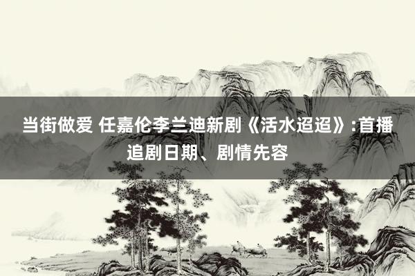 当街做爱 任嘉伦李兰迪新剧《活水迢迢》:首播追剧日期、剧情先容