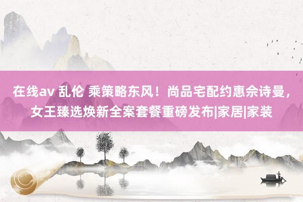 在线av 乱伦 乘策略东风！尚品宅配约惠佘诗曼，女王臻选焕新全案套餐重磅发布|家居|家装