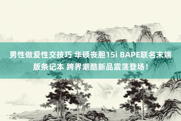 男性做爱性交技巧 华硕丧胆15i BAPE联名末端版条记本 跨界潮酷新品震荡登场！