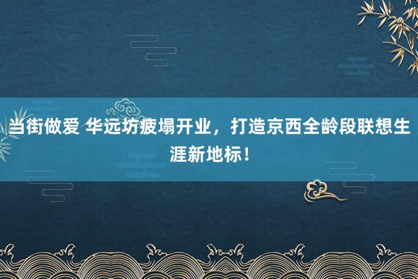 当街做爱 华远坊疲塌开业，打造京西全龄段联想生涯新地标！