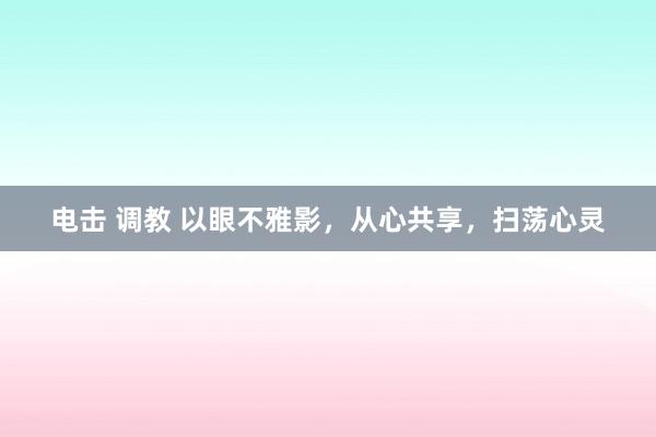 电击 调教 以眼不雅影，从心共享，扫荡心灵