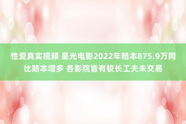 性爱真实视频 星光电影2022年赔本875.9万同比赔本增多 各影院皆有较长工夫未交易