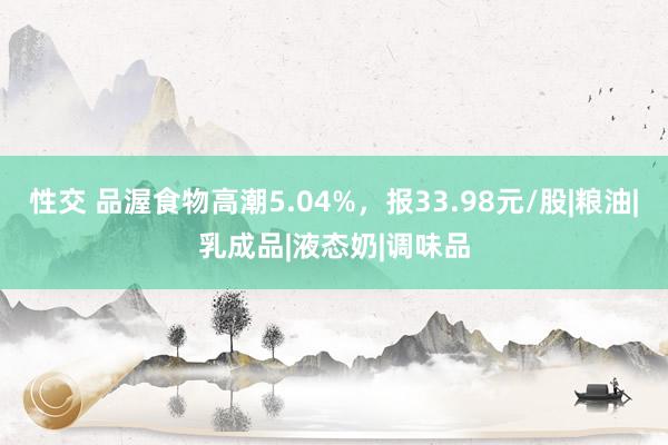 性交 品渥食物高潮5.04%，报33.98元/股|粮油|乳成品|液态奶|调味品