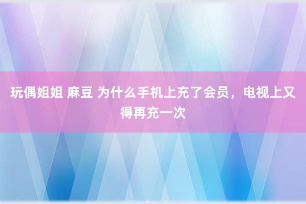 玩偶姐姐 麻豆 为什么手机上充了会员，电视上又得再充一次